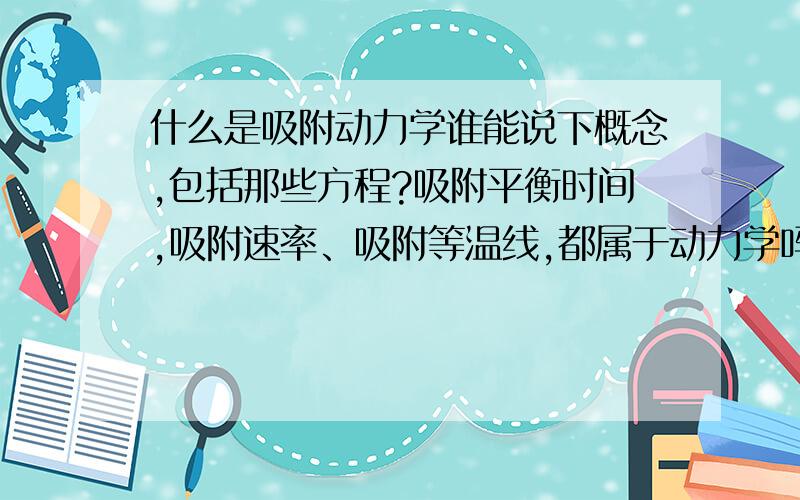 什么是吸附动力学谁能说下概念,包括那些方程?吸附平衡时间,吸附速率、吸附等温线,都属于动力学吗?