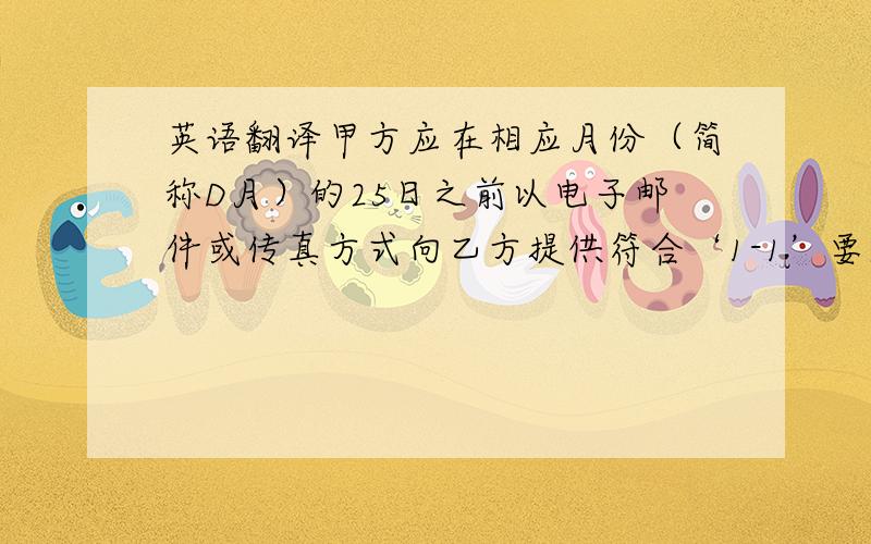 英语翻译甲方应在相应月份（简称D月）的25日之前以电子邮件或传真方式向乙方提供符合‘1-1’要求的(D+2)月确定订单和