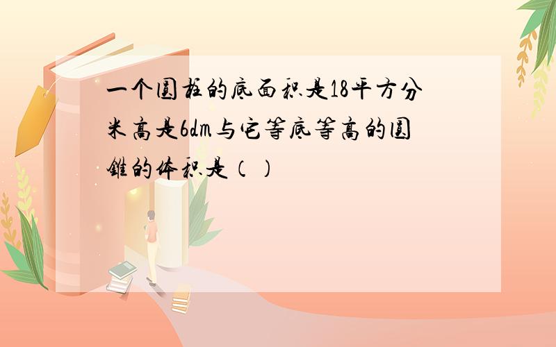 一个圆柱的底面积是18平方分米高是6dm与它等底等高的圆锥的体积是（）