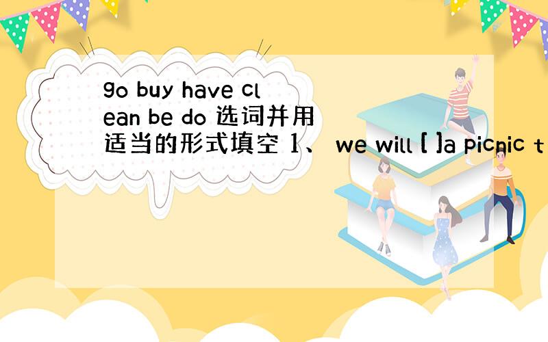 go buy have clean be do 选词并用适当的形式填空 1、 we will [ ]a picnic t