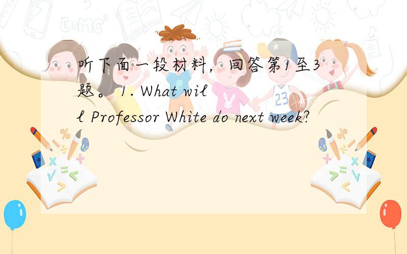 听下面一段材料，回答第1至3题。 1. What will Professor White do next week?