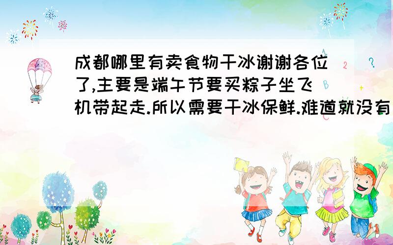 成都哪里有卖食物干冰谢谢各位了,主要是端午节要买粽子坐飞机带起走.所以需要干冰保鲜.难道就没有人回答了吗?我可以追加分啊