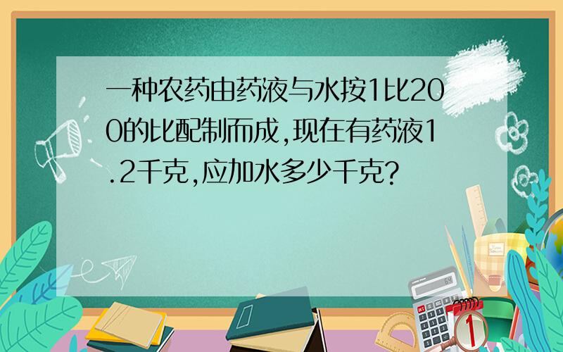 一种农药由药液与水按1比200的比配制而成,现在有药液1.2千克,应加水多少千克?