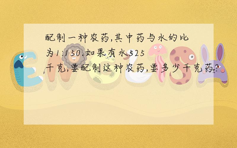 配制一种农药,其中药与水的比为1:150.如果有水525千克,要配制这种农药,要多少千克药?