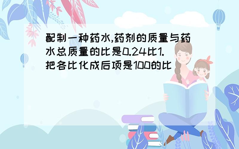 配制一种药水,药剂的质量与药水总质量的比是0.24比1.把各比化成后项是100的比