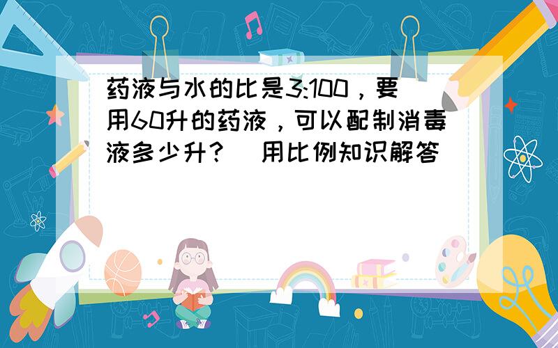 药液与水的比是3:100，要用60升的药液，可以配制消毒液多少升？（用比例知识解答）