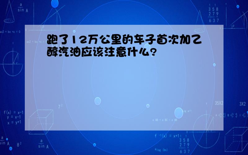 跑了12万公里的车子首次加乙醇汽油应该注意什么?