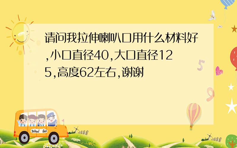 请问我拉伸喇叭口用什么材料好,小口直径40,大口直径125,高度62左右,谢谢