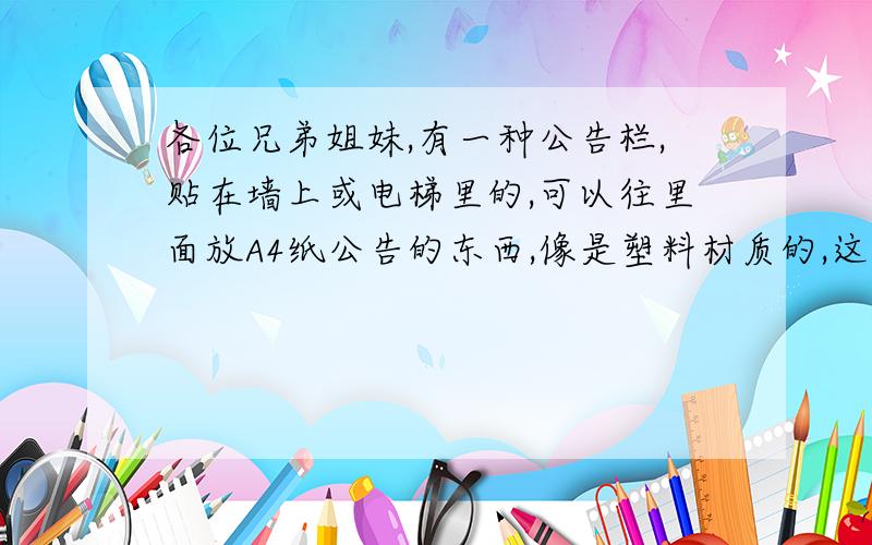 各位兄弟姐妹,有一种公告栏,贴在墙上或电梯里的,可以往里面放A4纸公告的东西,像是塑料材质的,这东西叫什么?