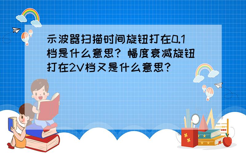 示波器扫描时间旋钮打在0.1档是什么意思? 幅度衰减旋钮打在2V档又是什么意思?