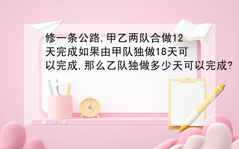 修一条公路,甲乙两队合做12天完成如果由甲队独做18天可以完成,那么乙队独做多少天可以完成?