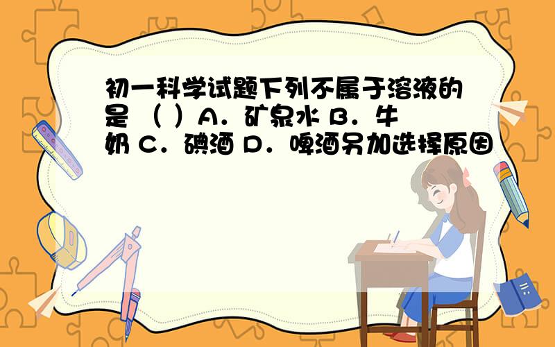 初一科学试题下列不属于溶液的是 （ ）A．矿泉水 B．牛奶 C．碘酒 D．啤酒另加选择原因