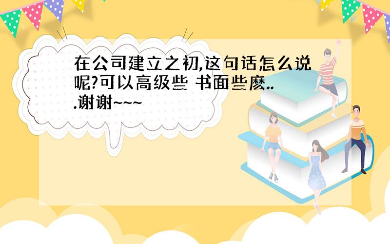 在公司建立之初,这句话怎么说呢?可以高级些 书面些麽...谢谢~~~