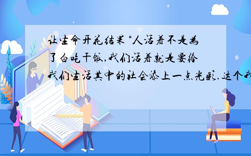 让生命开花结果“人活着不是为了白吃干饭,我们活着就是要给我们生活其中的社会添上一点光彩.这个我们办得到,因为我们每个人都