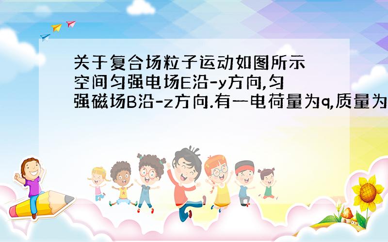 关于复合场粒子运动如图所示 空间匀强电场E沿-y方向,匀强磁场B沿-z方向.有一电荷量为q,质量为m的带正电粒子,从O点