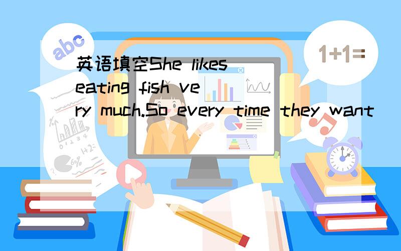 英语填空She likes eating fish very much.So every time they want