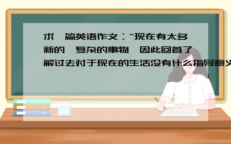 求一篇英语作文：“现在有太多新的、复杂的事物,因此回首了解过去对于现在的生活没有什么指导意义.”