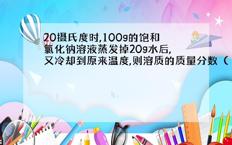 20摄氏度时,100g的饱和氯化钠溶液蒸发掉20g水后,又冷却到原来温度,则溶质的质量分数（ ）