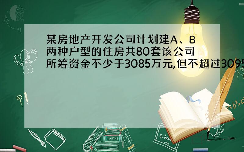 某房地产开发公司计划建A、B两种户型的住房共80套该公司所筹资金不少于3085万元,但不超过3095万元,且所筹资金全部