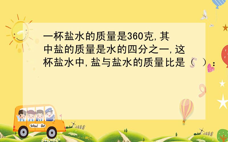 一杯盐水的质量是360克,其中盐的质量是水的四分之一,这杯盐水中,盐与盐水的质量比是（ ）：（ ）,这杯盐水含盐（ ）克