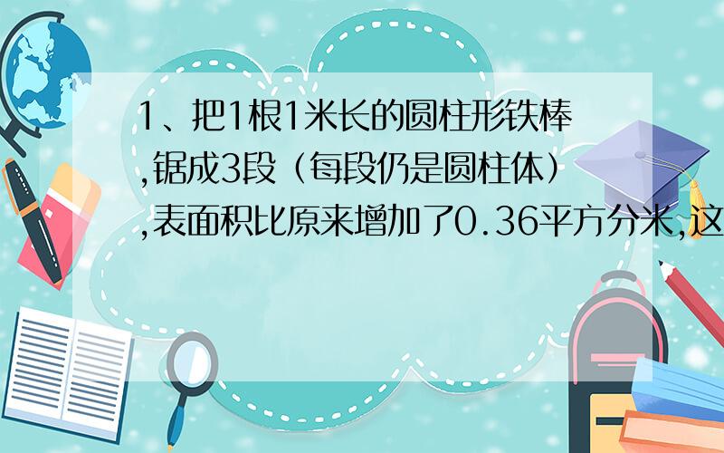 1、把1根1米长的圆柱形铁棒,锯成3段（每段仍是圆柱体）,表面积比原来增加了0.36平方分米,这根铁棒的横