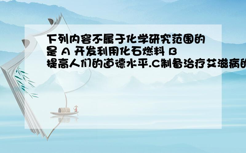 下列内容不属于化学研究范围的是 A 开发利用化石燃料 B提高人们的道德水平.C制备治疗艾滋病的药物