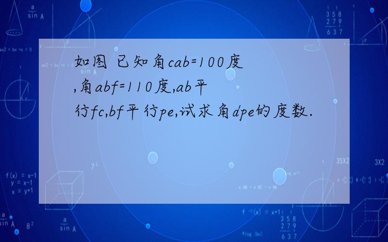 如图 已知角cab=100度,角abf=110度,ab平行fc,bf平行pe,试求角dpe的度数.