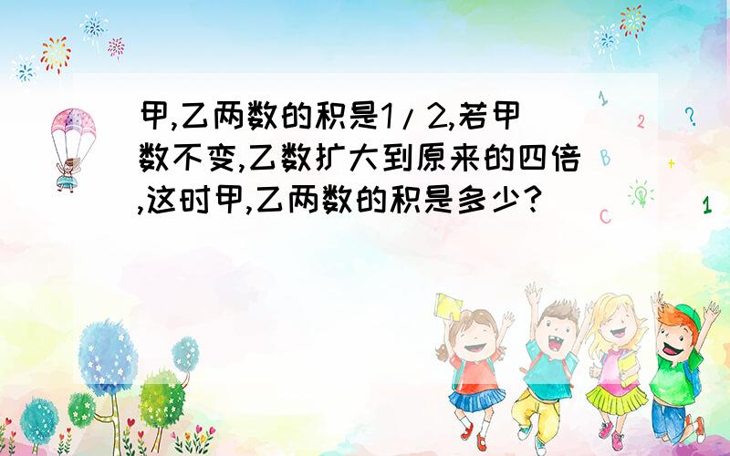 甲,乙两数的积是1/2,若甲数不变,乙数扩大到原来的四倍,这时甲,乙两数的积是多少?