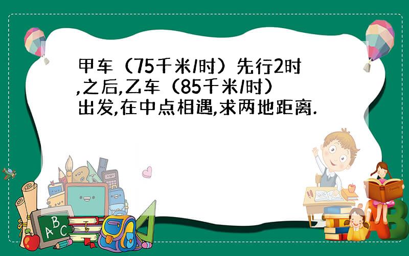 甲车（75千米/时）先行2时,之后,乙车（85千米/时）出发,在中点相遇,求两地距离.