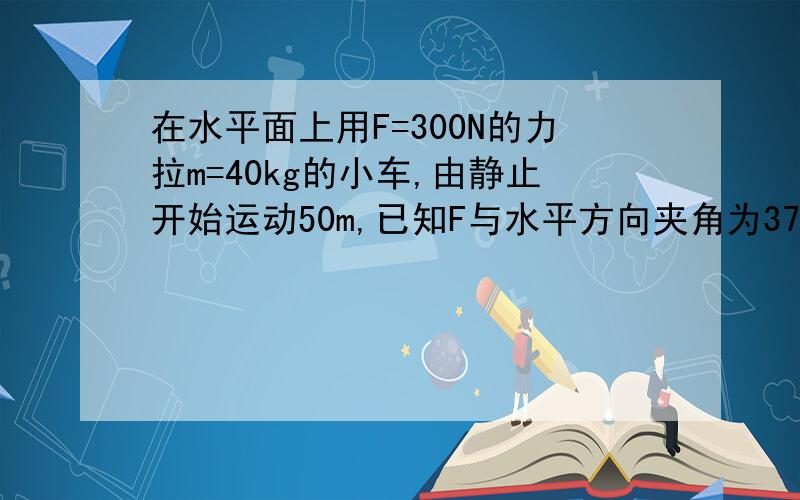 在水平面上用F=300N的力拉m=40kg的小车,由静止开始运动50m,已知F与水平方向夹角为37°,小车受阻力200N