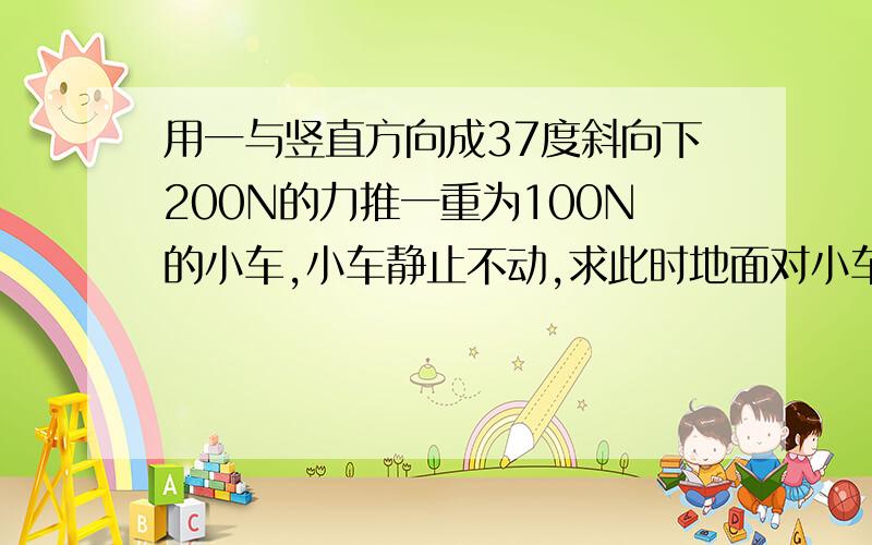 用一与竖直方向成37度斜向下200N的力推一重为100N的小车,小车静止不动,求此时地面对小车的摩擦力大小及地面对小车的