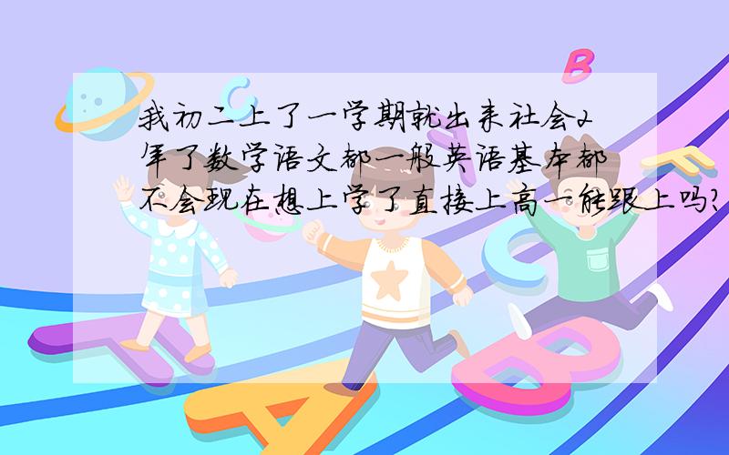 我初二上了一学期就出来社会2年了数学语文都一般英语基本都不会现在想上学了直接上高一能跟上吗?