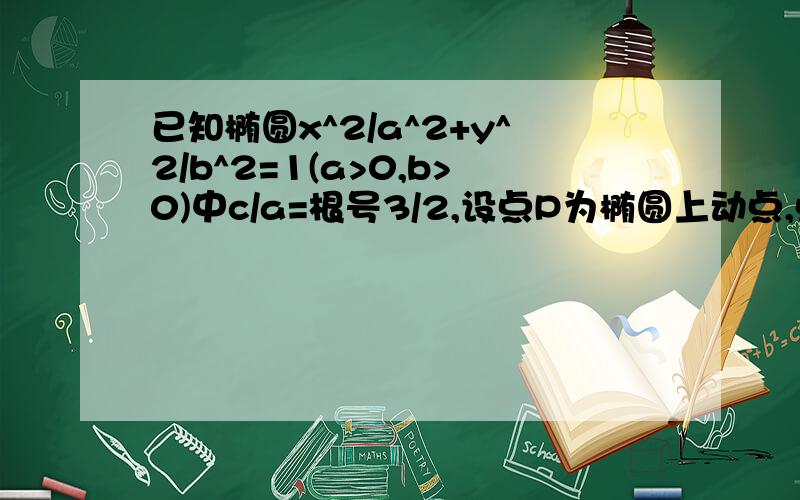 已知椭圆x^2/a^2+y^2/b^2=1(a>0,b>0)中c/a=根号3/2,设点P为椭圆上动点,点A(0,3/2）