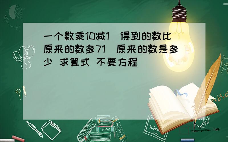 一个数乘10减1　得到的数比原来的数多71　原来的数是多少 求算式 不要方程