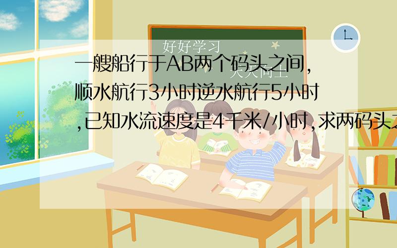 一艘船行于AB两个码头之间,顺水航行3小时逆水航行5小时,已知水流速度是4千米/小时,求两码头之间的距离