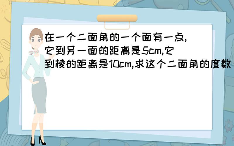 在一个二面角的一个面有一点,它到另一面的距离是5cm,它到棱的距离是10cm,求这个二面角的度数 求详解