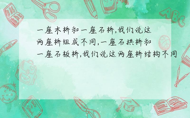 一座木桥和一座石桥,我们说这两座桥组成不同,一座石拱桥和一座石板桥,我们说这两座桥结构不同