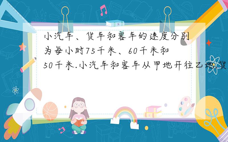 小汽车、货车和客车的速度分别为每小时75千米、60千米和50千米.小汽车和客车从甲地开往乙地,货车则从乙