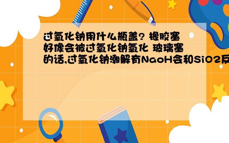 过氧化钠用什么瓶盖? 橡胶塞好像会被过氧化钠氧化 玻璃塞的话,过氧化钠潮解有NaoH会和SiO2反应?怎么办