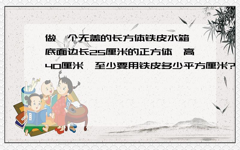 做一个无盖的长方体铁皮水箱,底面边长25厘米的正方体,高40厘米,至少要用铁皮多少平方厘米? 请看到者,快速作答