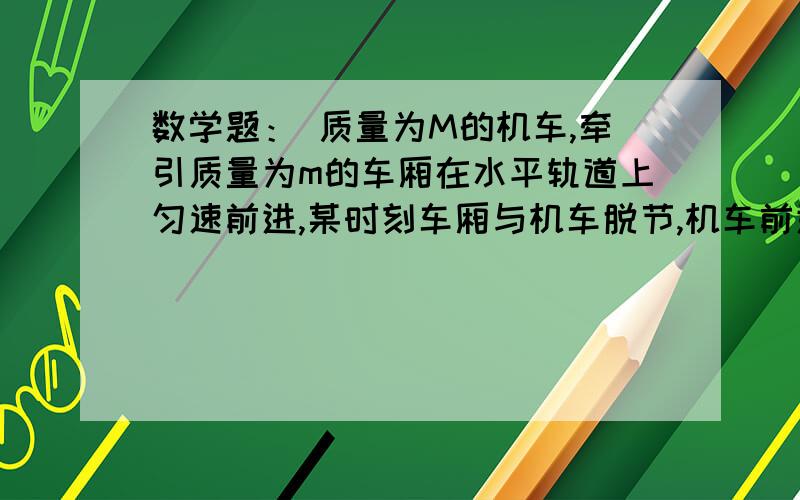 数学题： 质量为M的机车,牵引质量为m的车厢在水平轨道上匀速前进,某时刻车厢与机车脱节,机车前进了L