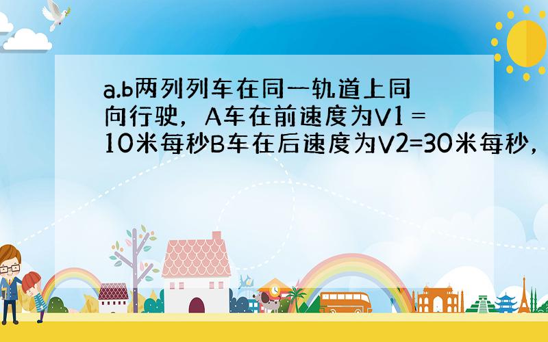 a.b两列列车在同一轨道上同向行驶，A车在前速度为V1＝10米每秒B车在后速度为V2=30米每秒，B车在距离A车X0=7