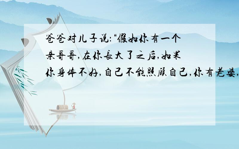 爸爸对儿子说：“假如你有一个亲哥哥,在你长大了之后,如果你身体不好,自己不能照顾自己,你有老婆,就不需要哥哥来照顾你,如