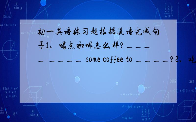 初一英语练习题根据汉语完成句子1、喝点咖啡怎么样?____ ____ some coffee to ____?2、吃健康