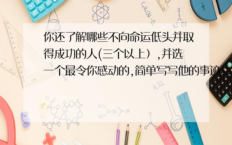 你还了解哪些不向命运低头并取得成功的人(三个以上）,并选一个最令你感动的,简单写写他的事迹.