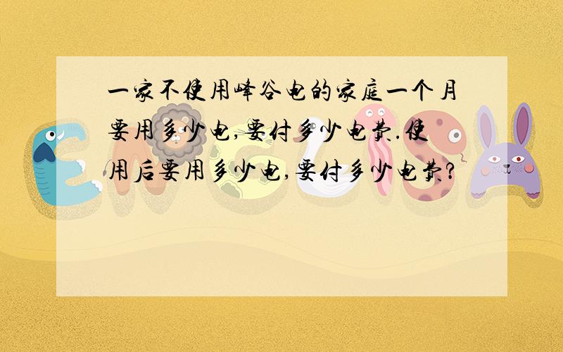 一家不使用峰谷电的家庭一个月要用多少电,要付多少电费.使用后要用多少电,要付多少电费?