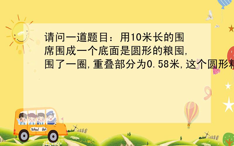 请问一道题目：用10米长的围席围成一个底面是圆形的粮囤,围了一圈,重叠部分为0.58米,这个圆形粮