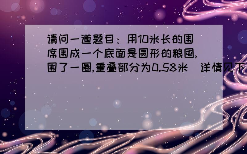 请问一道题目：用10米长的围席围成一个底面是圆形的粮囤,围了一圈,重叠部分为0.58米（详情见下）