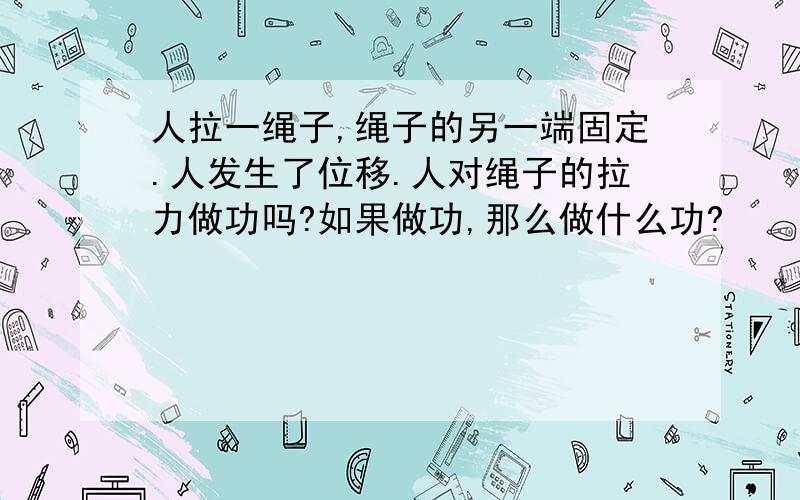 人拉一绳子,绳子的另一端固定.人发生了位移.人对绳子的拉力做功吗?如果做功,那么做什么功?