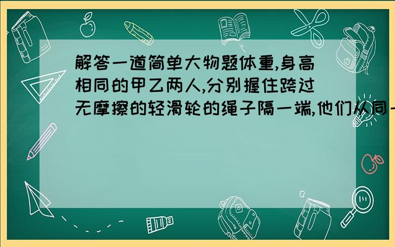 解答一道简单大物题体重,身高相同的甲乙两人,分别握住跨过无摩擦的轻滑轮的绳子隔一端,他们从同一高度由初速度为零向上爬,经